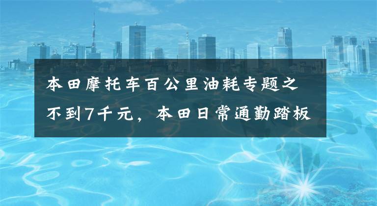 本田摩托车百公里油耗专题之不到7千元,本田日常通勤踏板,配6L油箱,百公里油耗2.2L