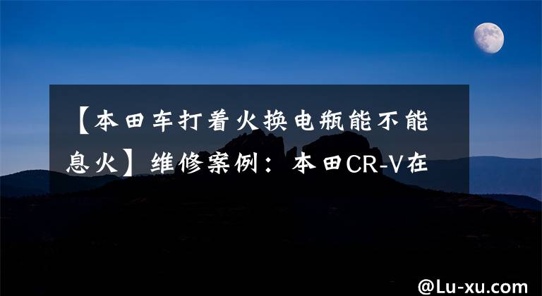 【本田车打着火换电瓶能不能息火】维修案例：本田CR-V在行驶过程中偶尔熄火。详细的答复