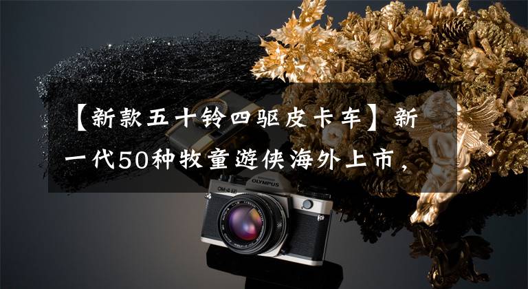 【新款五十铃四驱皮卡车】新一代50种牧童游侠海外上市，外观霸气，柴油动力4驱动器。