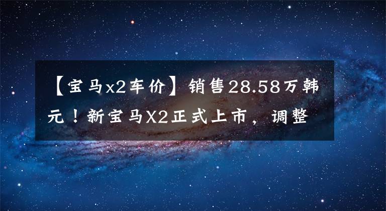 【宝马x2车价】销售28.58万韩元!新宝马X2正式上市,调整配置,提高部分车型的价格