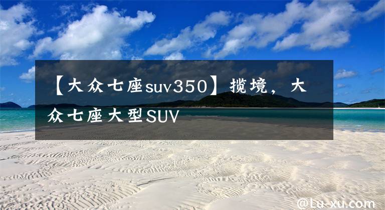 【大众七座suv350】揽境,大众七座大型SUV