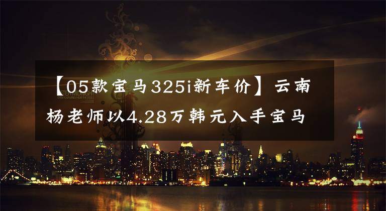 【05款宝马325i新车价】云南杨老师以4.28万韩元入手宝马05型325i,据说是因为小时候的宝马情怀。