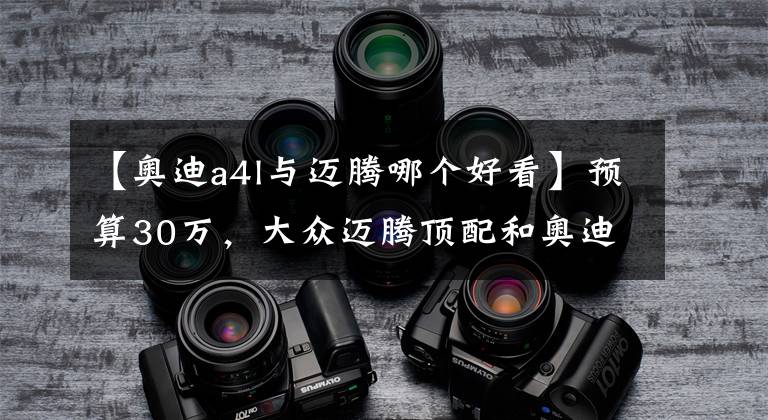 【奥迪a4l与迈腾哪个好看】预算30万，大众迈腾顶配和奥迪A4L低配该怎么选？