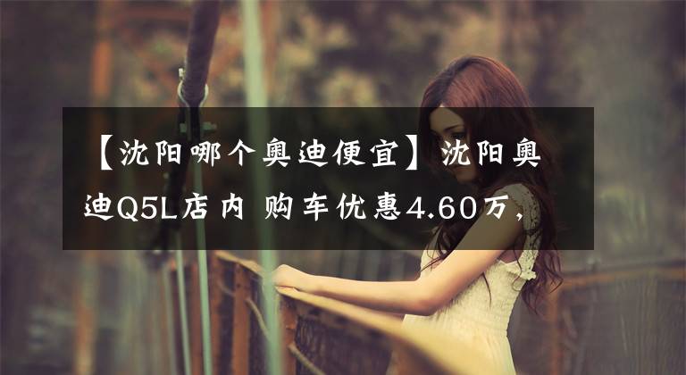 【沈阳哪个奥迪便宜】沈阳奥迪Q5L店内 购车优惠4.60万, 欢迎到店鉴赏