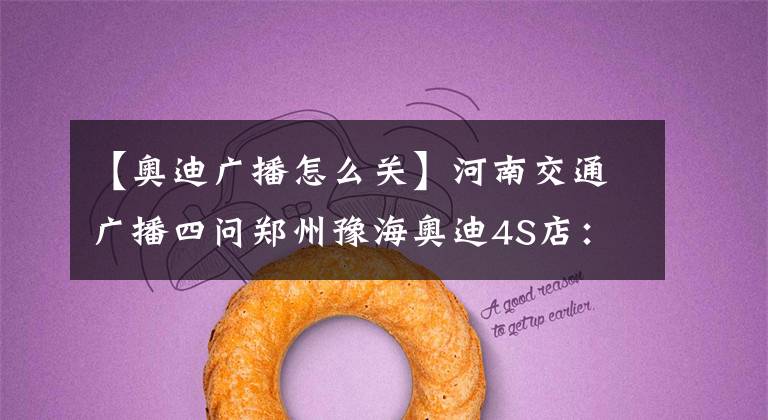 【奥迪广播怎么关】河南交通广播四问郑州豫海奥迪4S店：你们还能不能讲道理？