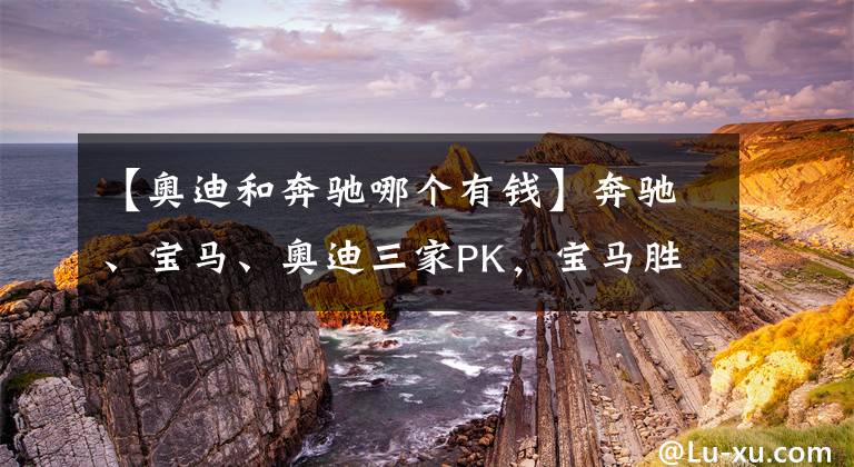 【奥迪和奔驰哪个有钱】奔驰、宝马、奥迪三家PK，宝马胜出原因是啥？钱多变聪明了