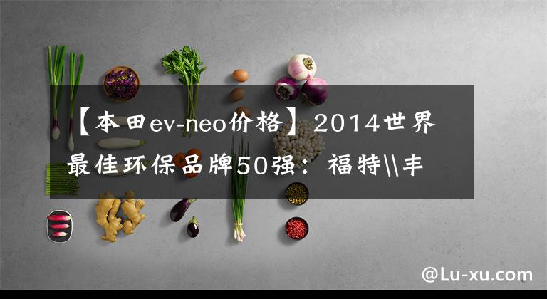 【本田ev-neo价格】2014世界最佳环保品牌50强：福特\丰田\本田前三名