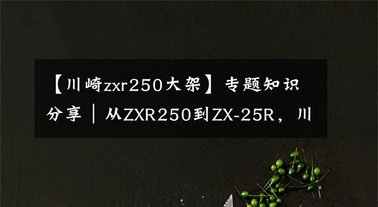 【川崎zxr250大架】专题知识分享|从ZXR250到ZX-25R,川崎四缸小忍者发展史简述!