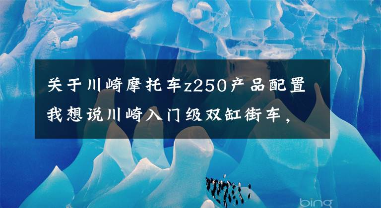 关于川崎摩托车z250产品配置我想说川崎入门级双缸街车，水冷电喷引擎，配17L大油箱，极速153km/h