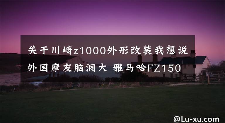 关于川崎z1000外形改装我想说外国摩友脑洞大 雅马哈FZ150i爆改川崎Z1000