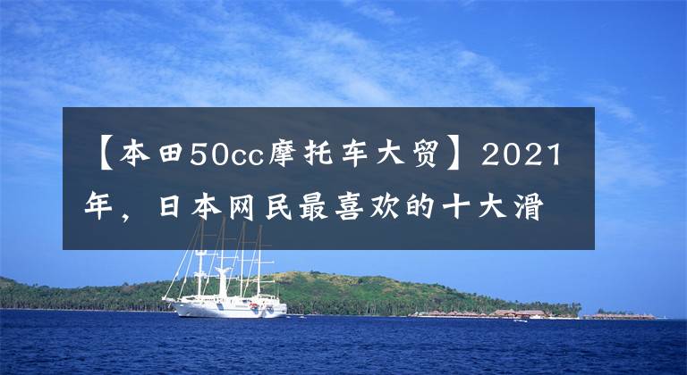 【本田50cc摩托车大贸】2021年,日本网民最喜欢的十大滑板车来了。