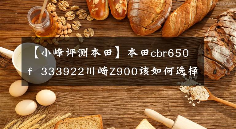【小峰评测本田】本田cbr650f  333922川崎Z900该如何选择？用汽车操作综合来看，哪个最好？