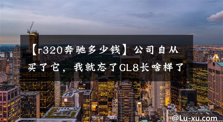 【r320奔驰多少钱】公司自从买了它,我就忘了GL8长啥样了!