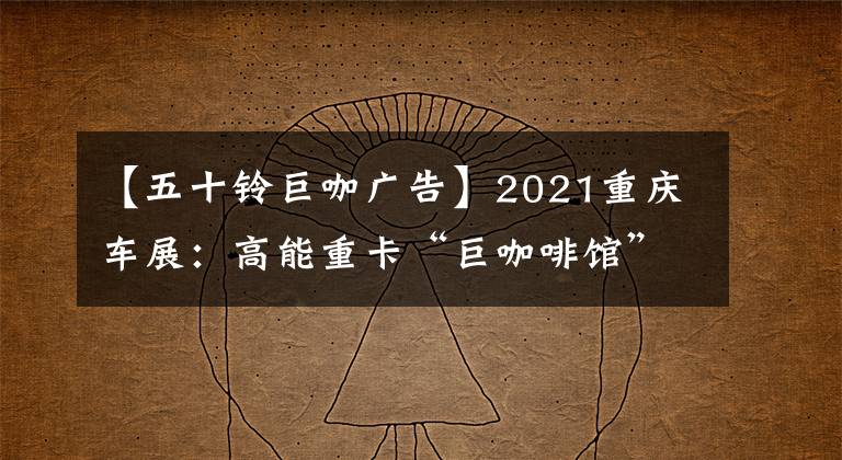 【五十铃巨咖广告】2021重庆车展：高能重卡“巨咖啡馆”推出新技术|卡车之友网络解锁
