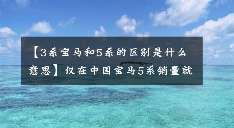 【3系宝马和5系的区别是什么意思】仅在中国宝马5系销量就比3系多,这是为什么?