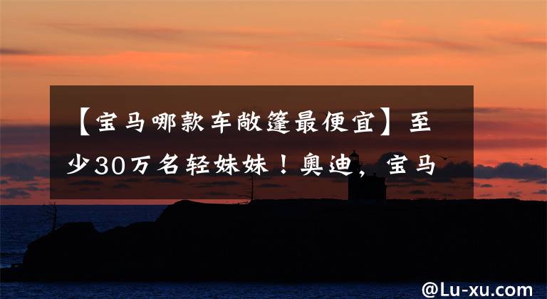 【宝马哪款车敞篷最便宜】至少30万名轻妹妹!奥迪,宝马主打最便宜的敞篷车