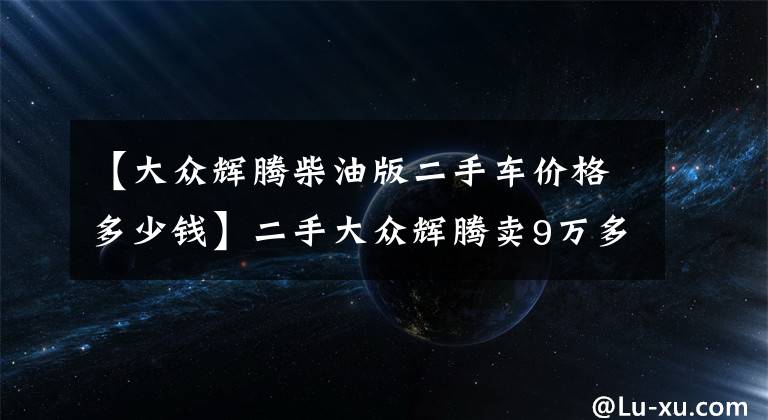 【大众辉腾柴油版二手车价格多少钱】二手大众辉腾卖9万多，小心别被坑