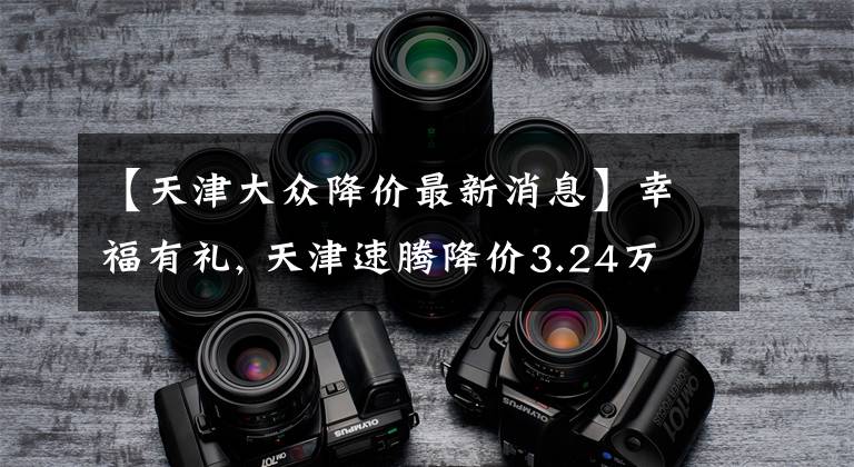 【天津大众降价最新消息】幸福有礼, 天津速腾降价3.24万元