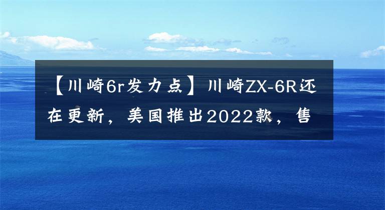 【川崎6r发力点】川崎ZX-6R还在更新,美国推出2022款,售价感人