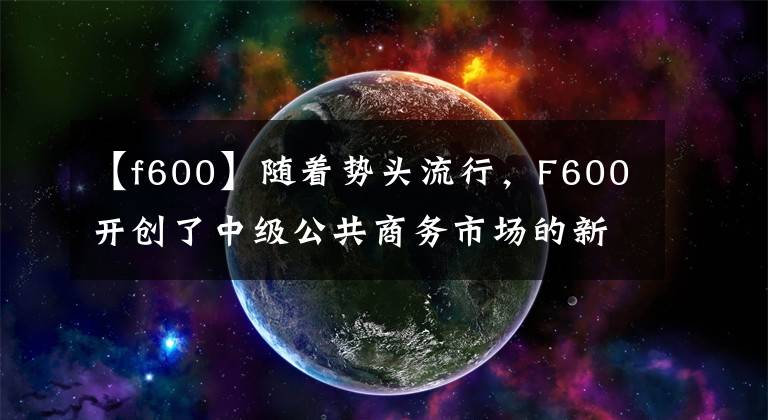 【f600】随着势头流行，F600开创了中级公共商务市场的新纪元。
