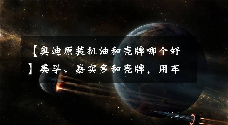 【奥迪原装机油和壳牌哪个好】美孚、嘉实多和壳牌,用车保养该选哪个品牌的机油?