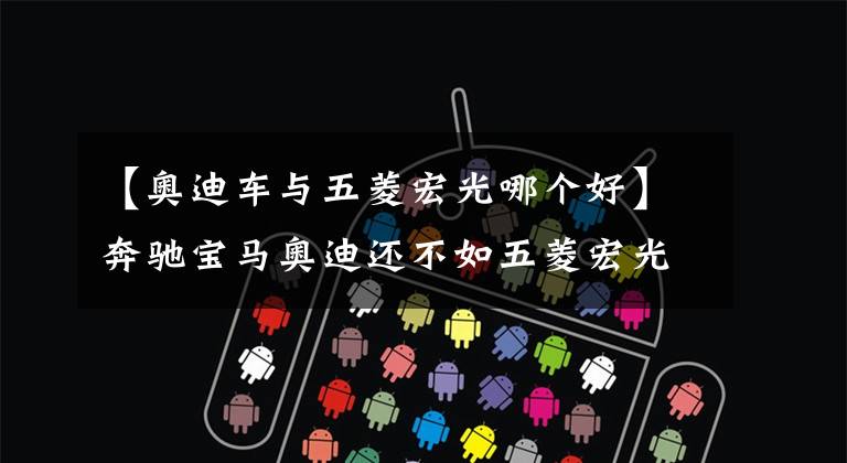 【奥迪车与五菱宏光哪个好】奔驰宝马奥迪还不如五菱宏光皮实?老司机说出了事实