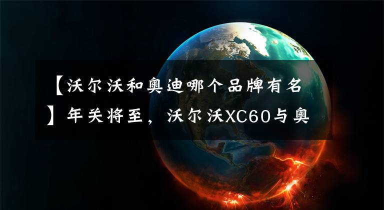 【沃尔沃和奥迪哪个品牌有名】年关将至，沃尔沃XC60与奥迪Q5L，谁是回家的更好选择