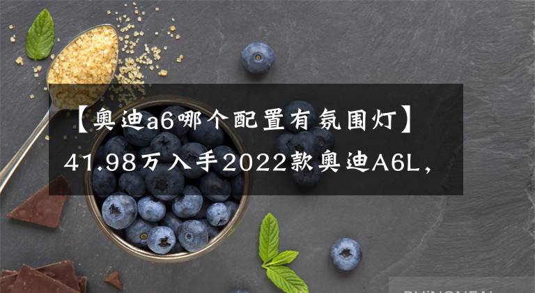 【奥迪a6哪个配置有氛围灯】41.98万入手2022款奥迪A6L,值不值?