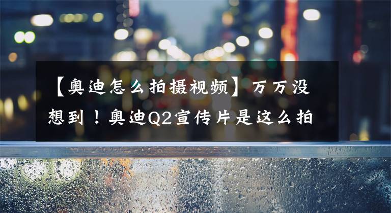 【奥迪怎么拍摄视频】万万没想到！奥迪Q2宣传片是这么拍出来的
