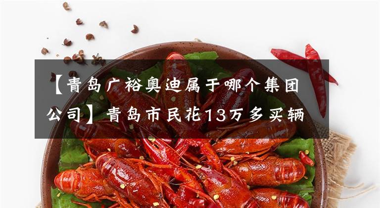 【青岛广裕奥迪属于哪个集团公司】青岛市民花13万多买辆二手奥迪准新车 里程表却被调少了3800公里？
