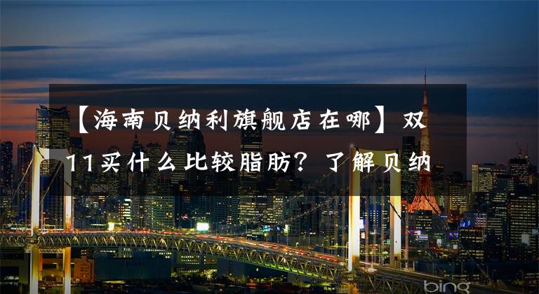 【海南贝纳利旗舰店在哪】双11买什么比较脂肪？了解贝纳利麝香草酚