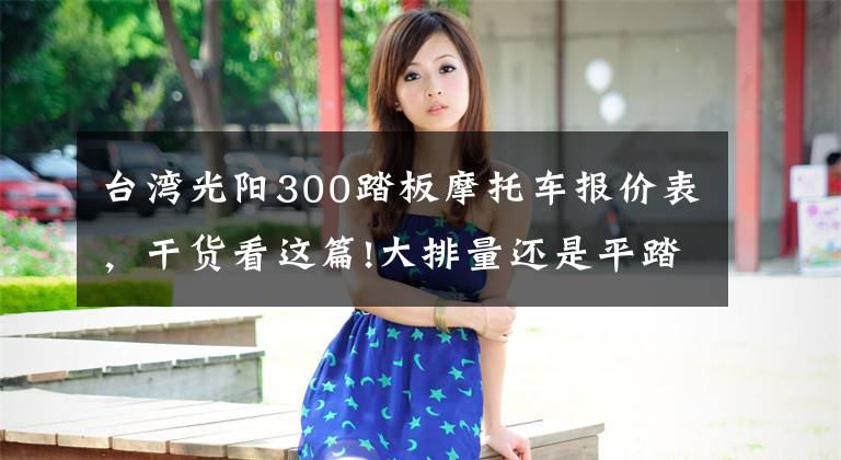 台湾光阳300踏板摩托车报价表,干货看这篇!大排量还是平踏板,售价2.998万元,光阳CT300值不值得买?