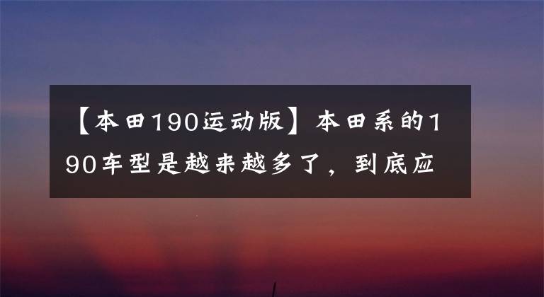 【本田190运动版】本田系的190车型是越来越多了,到底应该如何选呢?