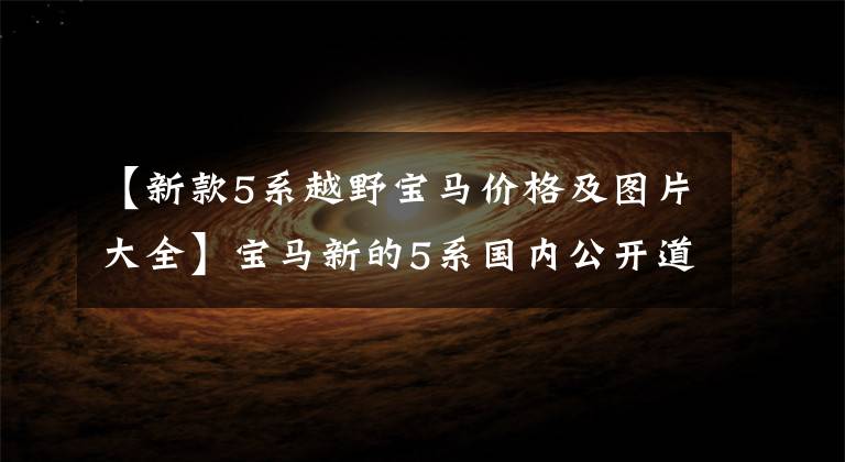 【新款5系越野宝马价格及图片大全】宝马新的5系国内公开道路考试！最快年底公布，40万件的销售贵吗？