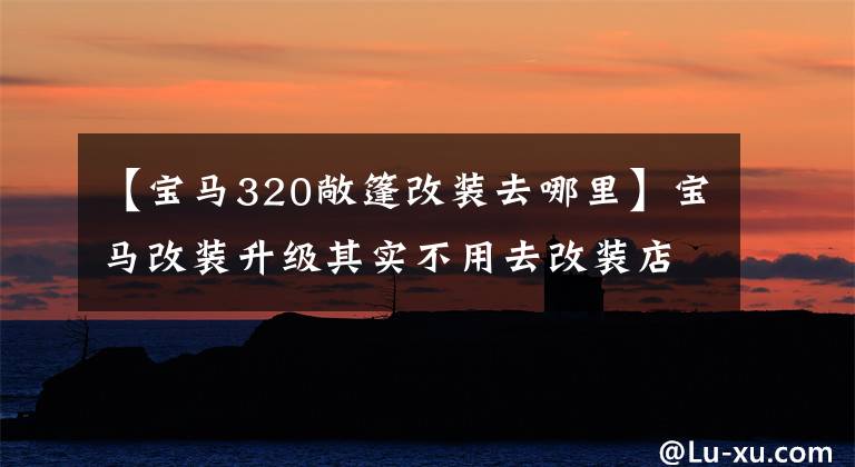 【宝马320敞篷改装去哪里】宝马改装升级其实不用去改装店。他们只是负责安装。不要再花钱了。