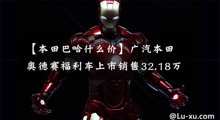 【本田巴哈什么价】广汽本田奥德赛福利车上市销售32.18万韩元