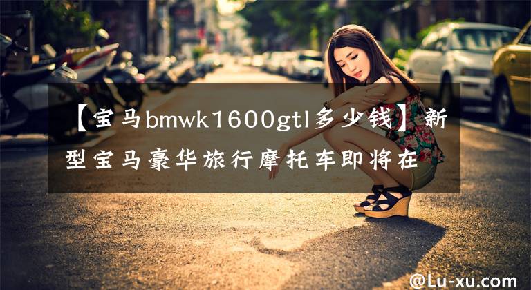 【宝马bmwk1600gtl多少钱】新型宝马豪华旅行摩托车即将在北京车展上亮相，价格超过30万韩元。