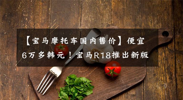 【宝马摩托车国内售价】便宜6万多韩元!宝马R18推出新版本“梦想家”,售价18.89万韩元。