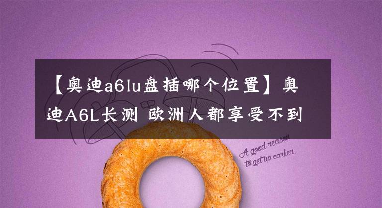 【奥迪a6lu盘插哪个位置】奥迪A6L长测 欧洲人都享受不到的配置