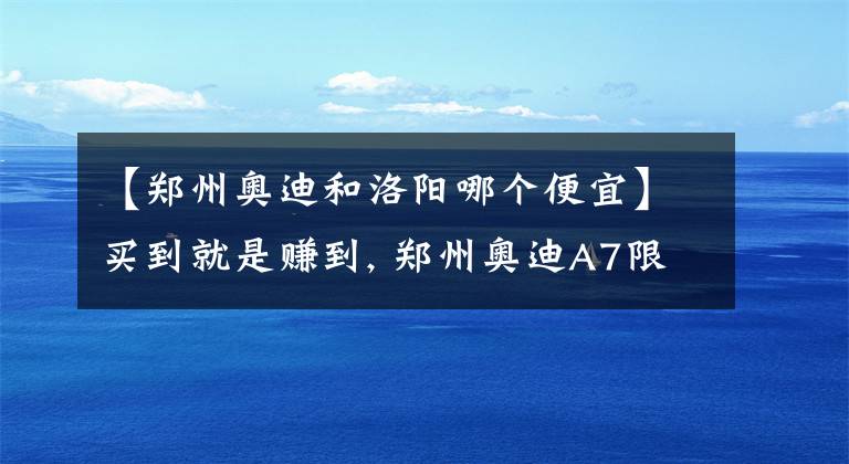 【郑州奥迪和洛阳哪个便宜】买到就是赚到, 郑州奥迪A7限时特惠2.74万元