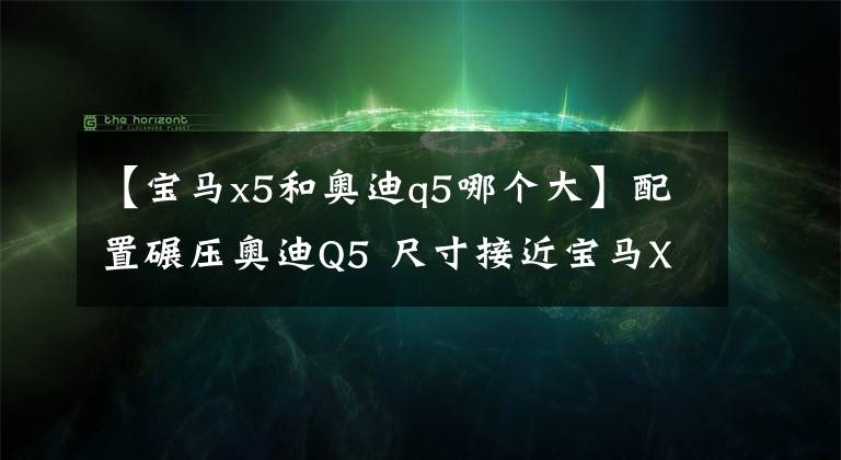 【宝马x5和奥迪q5哪个大】配置碾压奥迪Q5 尺寸接近宝马X5 卖40万保养还不用花钱