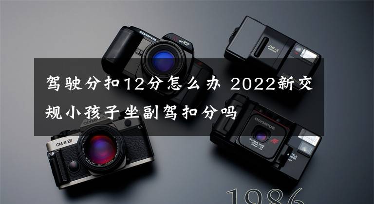 驾驶分扣12分怎么办 2022新交规小孩子坐副驾扣分吗