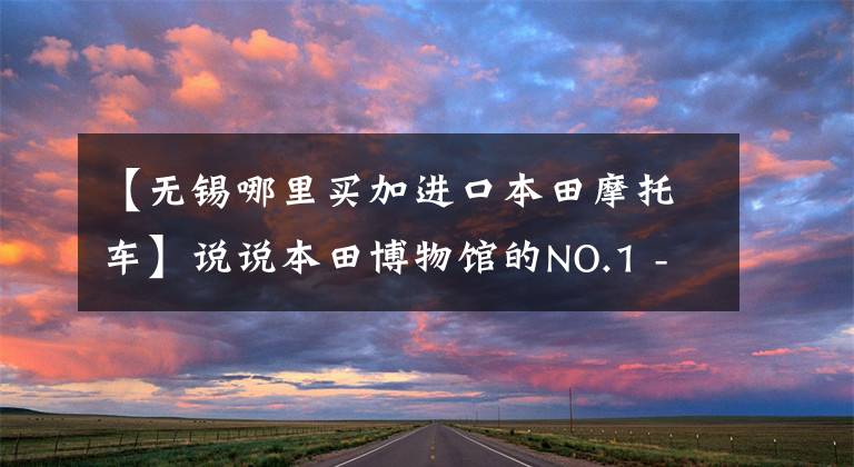 【无锡哪里买加进口本田摩托车】说说本田博物馆的NO.1 -本田无锡东新店。