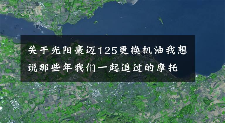 关于光阳豪迈125更换机油我想说那些年我们一起追过的摩托车:光阳豪迈125
