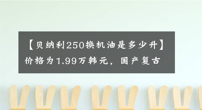 【贝纳利250换机油是多少升】价格为1.99万韩元,国产复古标杆:幼狮250,动力强劲,配置充足。