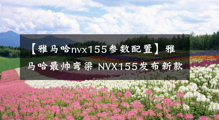 【雅马哈nvx155参数配置】雅马哈最帅弯梁 NVX155发布新款 起售价约1.2万人民币
