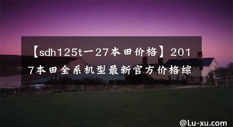 【sdh125t一27本田价格】2017本田全系机型最新官方价格综述