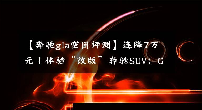 【奔驰gla空间评测】连降7万元!体验“改版”奔驰SUV:GLA,内饰奢华,20万出头