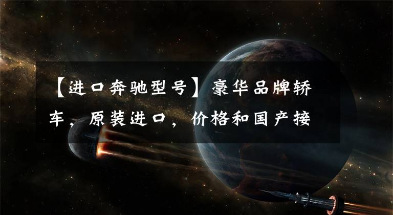 【进口奔驰型号】豪华品牌轿车,原装进口,价格和国产接近,带你看进口奔驰E级