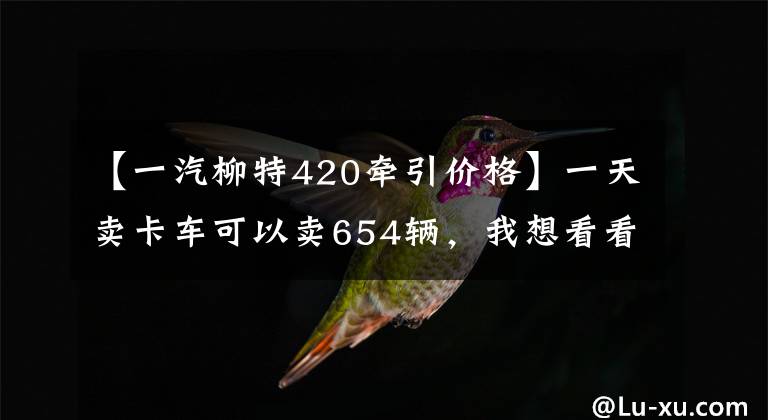 【一汽柳特420牵引价格】一天卖卡车可以卖654辆,我想看看什么车型!